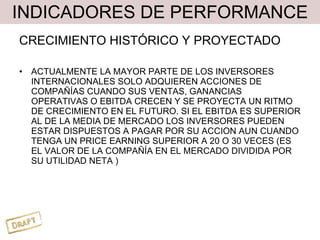 INDICADORES DE PERFORMANCE CRECIMIENTO HISTÓRICO Y PROYECTADO ACTUALMENTE LA MAYOR PARTE DE LOS INVERSORES INTERNACIONALES SOLO ADQUIEREN ACCIONES DE COMPAÑÍAS CUANDO SUS VENTAS, GANANCIAS OPERATIVAS O EBITDA CRECEN Y SE PROYECTA UN RITMO DE CRECIMIENTO EN EL FUTURO. SI EL EBITDA ES SUPERIOR AL DE LA MEDIA DE MERCADO LOS INVERSORES PUEDEN ESTAR DISPUESTOS A PAGAR POR SU ACCION AUN CUANDO TENGA UN PRICE EARNING SUPERIOR A 20 O 30 VECES (ES EL VALOR DE LA COMPAÑÍA EN EL MERCADO DIVIDIDA POR SU UTILIDAD NETA ) 
