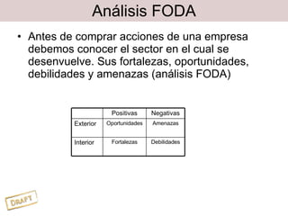 Análisis FODA Antes de comprar acciones de una empresa debemos conocer el sector en el cual se desenvuelve. Sus fortalezas, oportunidades, debilidades y amenazas (análisis FODA) Positivas Negativas Exterior Oportunidades Amenazas Interior Fortalezas Debilidades 