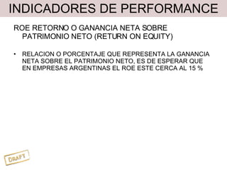 INDICADORES DE PERFORMANCE ROE RETORNO O GANANCIA NETA SOBRE PATRIMONIO NETO (RETURN ON EQUITY) RELACION O PORCENTAJE QUE REPRESENTA LA GANANCIA NETA SOBRE EL PATRIMONIO NETO, ES DE ESPERAR QUE EN EMPRESAS ARGENTINAS EL ROE ESTE CERCA AL 15 % 