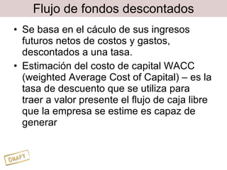 Flujo de fondos descontados Se basa en el cáculo de sus ingresos futuros netos de costos y gastos, descontados a una tasa. Estimación del costo de capital WACC (weighted Average Cost of Capital) – es la tasa de descuento que se utiliza para traer a valor presente el flujo de caja libre que la empresa se estime es capaz de generar 