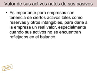 Valor de sus activos netos de sus pasivos Es importante para empresas con tenencia de ciertos activos tales como reservas y otros intangibles, para darle a la empresa un real valor, especialmente cuando sus activos no se encuentran reflejados en el balance 