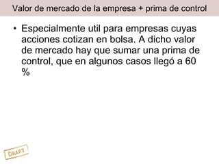 Valor de mercado de la empresa + prima de control Especialmente util para empresas cuyas acciones cotizan en bolsa. A dicho valor de mercado hay que sumar una prima de control, que en algunos casos llegó a 60 % 