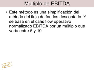 Multiplo de EBITDA Este método es una simplificación del método del flujo de fondos descontado. Y se basa en el cahs flow operativo normalizado EBITDA por un múltiplo que varia entre 5 y 10 