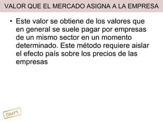 VALOR QUE EL MERCADO ASIGNA A LA EMPRESA Este valor se obtiene de los valores que en general se suele pagar por empresas de un mismo sector en un momento determinado. Este método requiere aislar el efecto país sobre los precios de las empresas 