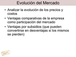 Evolución del Mercado Analizar la evolución de los precios y costos Ventajas comparativas de la empresa como participación del mercado Ventajas por subsidios (que pueden convertirse en desventajas si los mismos se pierden) 