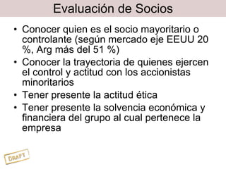Evaluación de Socios Conocer quien es el socio mayoritario o controlante (según mercado eje EEUU 20 %, Arg más del 51 %) Conocer la trayectoria de quienes ejercen el control y actitud con los accionistas minoritarios Tener presente la actitud ética  Tener presente la solvencia económica y financiera del grupo al cual pertenece la empresa 