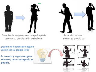 Pasar de camarero  a tener su propio bar  Cambiar de empleada en una peluquería a tener su propio salón de belleza.  ¿Quién no ha pensado alguna vez en ser su propio jefe? Es un reto y supone un gran esfuerzo, pero conseguirlo es posible.  