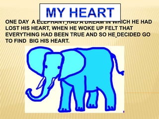 ONE DAY A ELEPHANT HAD A DREAM IN WHICH HE HAD
LOST HIS HEART, WHEN HE WOKE UP FELT THAT
EVERYTHING HAD BEEN TRUE AND SO HE DECIDED GO
TO FIND BIG HIS HEART.
 