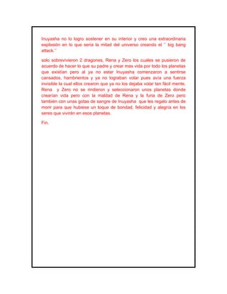 Inuyasha no lo logro sostener en su interior y creo una extraordinaria
explosión en lo que seria la mitad del universo creando el ‘’ big bang
attack.’’

solo sobrevivieron 2 dragones, Rena y Zero los cuales se pusieron de
acuerdo de hacer lo que su padre y crear mas vida por todo los planetas
que existían pero al ya no estar Inuyasha comenzaron a sentirse
cansados, hambrientos y ya no lograban volar pues avía una fuerza
invisible la cual ellos crearon que ya no los dejaba volar tan fácil mente,
Rena y Zero no se rindieron y seleccionaron unos planetas donde
crearían vida pero con la maldad de Rena y la furia de Zero pero
también con unas gotas de sangre de Inuyasha que les regalo antes de
morir para que hubiese un toque de bondad, felicidad y alegría en los
seres que vivirán en esos planetas.

Fin.
 