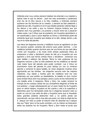 brillantes eran muy unidos siempre trataban de entender a su maestro y
aplicar todo lo que es decían , pero los mas avanzados y poderosos
eran los de la tribu oscura y la tribu metálica, y entonces siempre
quisieron ser los favoritos de su creador, y siempre se iban peleando y
peleando por ello, Inuyasha al ver lo que estaba pasando volando llego y
los detuvo y los exilio y que no hicieron ninguna tontería que sus
poderes eran muy grandes y al juntarse y chocar entre los 2 pasarían
malas cosas. Las 2 tribus que se quedaron con Inuyasha aprendieron a
ser espirituales y poco a poco dejando su forma y volviéndose parte del
ambiente igual que Inuyasha que estaba en lo alto, debajo dentro y ala
vez en la nada del planeta.

Las tribus de dragones oscuros y metálicos nunca se agradaron ya que
los oscuros quieren volverse del entorno para poder dominar, y los
metálicos también querían dominar pero de una forma de que solo ellos
vivirán con Inuyasha, y de roces entre ambas poderosas tribus se
empezaron a odiar y decidieron pasar de alto ya a Inuyasha por sus
egoísmo y furia que tenían ambas tribus y decidieron comenzar una
gran batalla y salieron del planeta. Rena la más poderosa de los
dragones oscuros y Zero el más poderoso de los metálicos se decidió
volar hasta fuera del planeta para poder combatir. Las 2 tribus se
encontraron fuera del planeta en poco tiempo c/u con su inmenso
ejercito y comenzó la épica batalla, se veían dragones muertos otros
agonizando por las heridas los dragones oscuros eran las mejores
voladores, muy rápido y fuertes pero los metálicos eran los mas
poderosos por que podían ya desdoblarse, la batalla no duro mucho
pues ambas tribus eran muy parejas y poco a poco se fue reduciendo en
una batalla entre 2 dragones, Rena y Zero, los cuales tomaron la
energía de los cuerpos caídos de sus compañeros llegando al limite de
sus poderes y luego sobrepasando por un poco hasta los de Inuyasha
para un ultimo ataque, Inuyasha se dio cuenta y voló a la superficie a
detenerlos pero fue demasiado tarde los 2 dragones lanzaron todo su
poder en una luz que salía de ellos y Inuyasha savia que si chocaban
estos grandes poderes destruirían todo y no podría jamás ser
reconstruido, así que voló lo mas alto que pudo y en toda la mitad de los
2 ataque con todo su poder al máximo trato de absorber los 2 ataque
des sus ''hijos'' pero no los pudo controlar y en su interior se fusionaron
todos los poderes los de Inuyasha, Rena y Zero hasta el punto que
 
