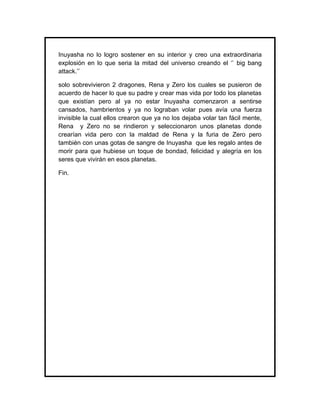 Inuyasha no lo logro sostener en su interior y creo una extraordinaria
explosión en lo que seria la mitad del universo creando el ‘’ big bang
attack.’’

solo sobrevivieron 2 dragones, Rena y Zero los cuales se pusieron de
acuerdo de hacer lo que su padre y crear mas vida por todo los planetas
que existían pero al ya no estar Inuyasha comenzaron a sentirse
cansados, hambrientos y ya no lograban volar pues avía una fuerza
invisible la cual ellos crearon que ya no los dejaba volar tan fácil mente,
Rena y Zero no se rindieron y seleccionaron unos planetas donde
crearían vida pero con la maldad de Rena y la furia de Zero pero
también con unas gotas de sangre de Inuyasha que les regalo antes de
morir para que hubiese un toque de bondad, felicidad y alegría en los
seres que vivirán en esos planetas.

Fin.
 
