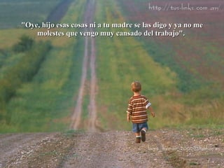 "Oye, hijo esas cosas ni a tu madre se las digo y ya no me molestes que vengo muy cansado del trabajo".  