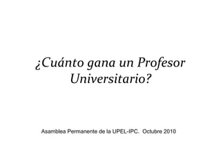 ¿Cuánto gana un Profesor Universitario? Asamblea Permanente de la UPEL-IPC.  Octubre 2010 