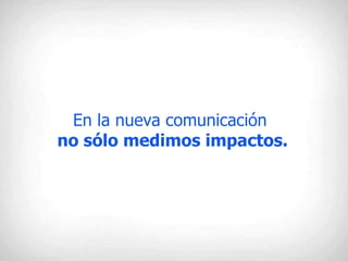 En la nueva comunicación  no sólo medimos impactos. 