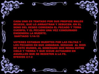 CADA UNO ES TENTADO POR SUS PROPIOS MALOS
DESEOS, QUE LO ARRASTRAN Y SEDUCEN. EN EL
SENO DEL DESEO COMIENZA EL PECADO Y TOMA
CUERPO; Y EL PECADO UNA VEZ CONSUMADO
ENGENDRA LA MUERTE.
SANTIAGO 1:14-15
USTEDES ESTABAN MUERTOS POR LAS FALTAS Y
LOS PECADOS EN QUE ANDABAN. SEGUIAN AL DIOS
DE ESTE MUNDO, AL SOBERANO QUE REINA ENTRE
CIELO Y TIERRA Y QUE SIGUE ACTUANDO EN
AQUELLOS QUE SE RESISTEN A LA FE.
EFESIOS 2:1-2
 