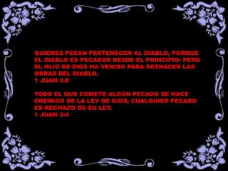QUIENES PECAN PERTENECEN AL DIABLO, PORQUE
EL DIABLO ES PECADOR DESDE EL PRINCIPIO: PERO
EL HIJO DE DIOS HA VENIDO PARA DESHACER LAS
OBRAS DEL DIABLO.
1 JUAN 3:8
TODO EL QUE COMETE ALGÚN PECADO SE HACE
ENEMIGO DE LA LEY DE DIOS; CUALQUIER PECADO
ES RECHAZO DE SU LEY.
1 JUAN 3:4
 