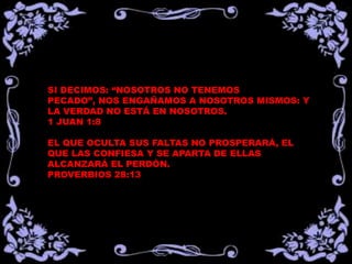 SI DECIMOS: “NOSOTROS NO TENEMOS PECADO”,
NOS ENGAÑAMOS A NOSOTROS MISMOS: Y LA
VERDAD NO ESTÁ EN NOSOTROS.
1 JUAN 1:8
EL QUE OCULTA SUS FALTAS NO PROSPERARÁ, EL
QUE LAS CONFIESA Y SE APARTA DE ELLAS
ALCANZARÁ EL PERDÓN.
PROVERBIOS 28:13
 