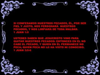 SI CONFESAMOS NUESTROS PECADOS, ÉL, POR SER
FIEL Y JUSTO, NOS PERDONARÁ NUESTROS
PECADOS, Y NOS LIMPIARÁ DE TODA MALDAD.
1 JUAN 1:9
USTEDES SABEN QUE JESUCRISTO VINO PARA
QUITAR NUESTROS PECADOS: ENTONCES EN ÉL NO
CABE EL PECADO, Y QUIEN EN ÉL PERMANECE NO
PECA; QUIEN PECA NO LO HA VISTO NI CONOCIDO.
1 JUAN 3:5-6
 