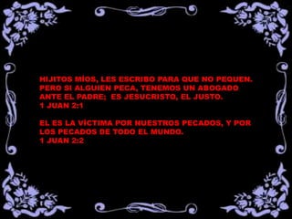 HIJITOS MÍOS, LES ESCRIBO PARA QUE NO PEQUEN.
PERO SI ALGUIEN PECA, TENEMOS UN ABOGADO
ANTE EL PADRE; ES JESUCRISTO, EL JUSTO.
1 JUAN 2:1
EL ES LA VÍCTIMA POR NUESTROS PECADOS, Y POR
LOS PECADOS DE TODO EL MUNDO.
1 JUAN 2:2
 