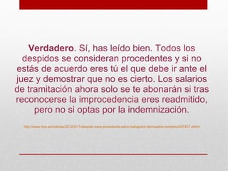 Verdadero. Sí, has leído bien. Todos los
  despidos se consideran procedentes y si no
estás de acuerdo eres tú el que debe ir ante el
juez y demostrar que no es cierto. Los salarios
de tramitación ahora solo se te abonarán si tras
reconocerse la improcedencia eres readmitido,
     pero no si optas por la indemnización.
  http://www.rtve.es/noticias/20120211/despido-sera-procedente-salvo-trabajador-demuestre-contrario/497457.shtml
 