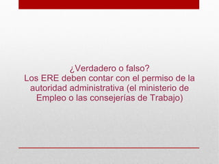 ¿Verdadero o falso?
Los ERE deben contar con el permiso de la
 autoridad administrativa (el ministerio de
   Empleo o las consejerías de Trabajo)
 