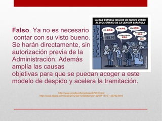 Falso. Ya no es necesario
contar con su visto bueno.
Se harán directamente, sin
autorización previa de la
Administración. Además
amplía las causas
objetivas para que se puedan acoger a este
modelo de despido y acelera la tramitación.
                           http://www.comfia.info/noticias/67991.html
         http://ccaa.elpais.com/ccaa/2012/02/13/catalunya/1329141175_129792.html
 