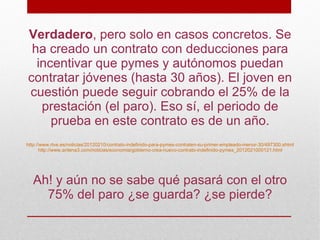 Verdadero, pero solo en casos concretos. Se
 ha creado un contrato con deducciones para
  incentivar que pymes y autónomos puedan
contratar jóvenes (hasta 30 años). El joven en
cuestión puede seguir cobrando el 25% de la
   prestación (el paro). Eso sí, el periodo de
     prueba en este contrato es de un año.
http://www.rtve.es/noticias/20120210/contrato-indefinido-para-pymes-contraten-su-primer-empleado-menor-30/497300.shtml
       http://www.antena3.com/noticias/economia/gobierno-crea-nuevo-contrato-indefinido-pymes_2012021000121.html




  Ah! y aún no se sabe qué pasará con el otro
    75% del paro ¿se guarda? ¿se pierde?
 