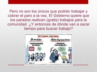 Pero no son los únicos que podrán trabajar y
cobrar el paro a la vez. El Gobierno quiere que
 los parados realicen (gratis) trabajos para la
comunidad. ¿Y entonces de dónde van a sacar
          tiempo para buscar trabajo?
 