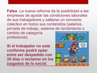 Falso. La nueva reforma da la posibilidad a las
empresas de ajustar las condiciones laborales
de sus trabajadores y saltarse un convenio
colectivo en todos sus contenidos (salarios,
jornada de trabajo, sistema de rendimiento o
cambio de categoría
profesional).

Si el trabajador no está
conforme podrá optar
entre ser despedido con
20 días o reclamar en los
juzgados de lo social.
 