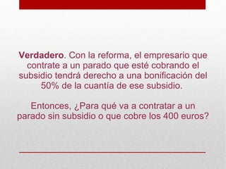 Verdadero. Con la reforma, el empresario que
  contrate a un parado que esté cobrando el
subsidio tendrá derecho a una bonificación del
     50% de la cuantía de ese subsidio.

   Entonces, ¿Para qué va a contratar a un
parado sin subsidio o que cobre los 400 euros?
 