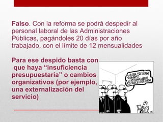 Falso. Con la reforma se podrá despedir al
personal laboral de las Administraciones
Públicas, pagándoles 20 días por año
trabajado, con el límite de 12 mensualidades

Para ese despido basta con
que haya “insuficiencia
presupuestaria” o cambios
organizativos (por ejemplo,
una externalización del
servicio)
 
