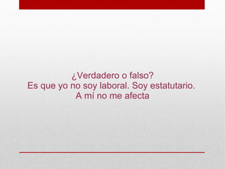 ¿Verdadero o falso?
Es que yo no soy laboral. Soy estatutario.
           A mí no me afecta
 
