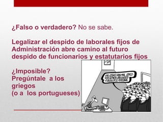 ¿Falso o verdadero? No se sabe.

Legalizar el despido de laborales fijos de
Administración abre camino al futuro
despido de funcionarios y estatutarios fijos

¿Imposible?
Pregúntale a los
griegos
(o a los portugueses)
 