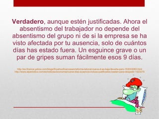 Verdadero, aunque estén justificadas. Ahora el
   absentismo del trabajador no depende del
absentismo del grupo ni de si la empresa se ha
visto afectada por tu ausencia, solo de cuántos
días has estado fuera. Un esguince grave o un
  par de gripes suman fácilmente esos 9 días.
   http://es.finance.yahoo.com/blogs/finyahoofinanzases/reforma-laboral-nueve-d-as-baja-llevarte-paro-153033083.html
http://www.elperiodico.com/es/noticias/economia/nueve-dias-ausencia-incluso-justificados-bastan-para-despedir-1423275
 