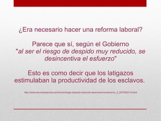 ¿Era necesario hacer una reforma laboral?

      Parece que sí, según el Gobierno
"al ser el riesgo de despido muy reducido, se
            desincentiva el esfuerzo"

     Esto es como decir que los latigazos
estimulaban la productividad de los esclavos.
   http://www.lavozdeasturias.es/dinero/riesgo-despido-reducido-desincentiva-esfuerzo_0_647935219.html
 