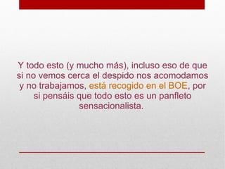 Y todo esto (y mucho más), incluso eso de que
si no vemos cerca el despido nos acomodamos
 y no trabajamos, está recogido en el BOE, por
     si pensáis que todo esto es un panfleto
                sensacionalista.
 