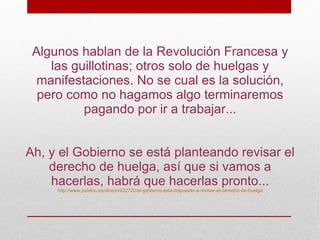 Algunos hablan de la Revolución Francesa y
    las guillotinas; otros solo de huelgas y
  manifestaciones. No se cual es la solución,
  pero como no hagamos algo terminaremos
          pagando por ir a trabajar...


Ah, y el Gobierno se está planteando revisar el
    derecho de huelga, así que si vamos a
    hacerlas, habrá que hacerlas pronto...
     http://www.publico.es/dinero/422720/el-gobierno-esta-dispuesto-a-revisar-el-derecho-de-huelga
 