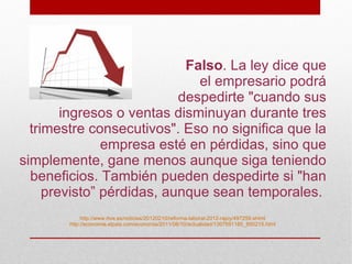 Falso. La ley dice que
                              el empresario podrá
                           despedirte "cuando sus
        ingresos o ventas disminuyan durante tres
  trimestre consecutivos". Eso no significa que la
               empresa esté en pérdidas, sino que
simplemente, gane menos aunque siga teniendo
  beneficios. También pueden despedirte si "han
     previsto” pérdidas, aunque sean temporales.
             http://www.rtve.es/noticias/20120210/reforma-laboral-2012-rajoy/497259.shtml
        http://economia.elpais.com/economia/2011/06/10/actualidad/1307691185_850215.html
 