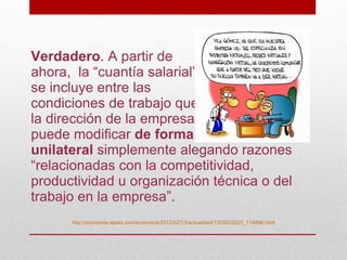 Verdadero. A partir de
ahora, la “cuantía salarial”
se incluye entre las
condiciones de trabajo que
la dirección de la empresa
puede modificar de forma
unilateral simplemente alegando razones
“relacionadas con la competitividad,
productividad u organización técnica o del
trabajo en la empresa”.
      http://economia.elpais.com/economia/2012/02/12/actualidad/1329022533_114896.html
 