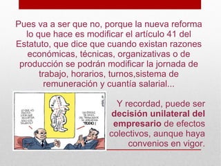 Pues va a ser que no, porque la nueva reforma
   lo que hace es modificar el artículo 41 del
Estatuto, que dice que cuando existan razones
   económicas, técnicas, organizativas o de
 producción se podrán modificar la jornada de
       trabajo, horarios, turnos,sistema de
         remuneración y cuantía salarial...

                         Y recordad, puede ser
                       decisión unilateral del
                        empresario de efectos
                       colectivos, aunque haya
                            convenios en vigor.
 