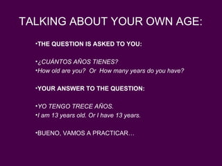 TALKING ABOUT YOUR OWN AGE:
  •THE QUESTION IS ASKED TO YOU:

  •¿CUÁNTOS AÑOS TIENES?
  •How old are you? Or How many years do you have?

  •YOUR ANSWER TO THE QUESTION:

  •YO TENGO TRECE AÑOS.
  •I am 13 years old. Or I have 13 years.

  •BUENO, VAMOS A PRACTICAR…
 