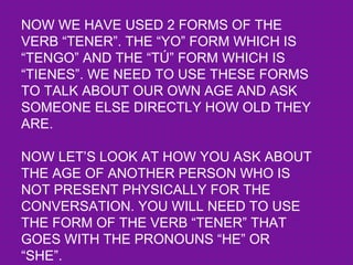 NOW WE HAVE USED 2 FORMS OF THE
VERB “TENER”. THE “YO” FORM WHICH IS
“TENGO” AND THE “TÚ” FORM WHICH IS
“TIENES”. WE NEED TO USE THESE FORMS
TO TALK ABOUT OUR OWN AGE AND ASK
SOMEONE ELSE DIRECTLY HOW OLD THEY
ARE.

NOW LET’S LOOK AT HOW YOU ASK ABOUT
THE AGE OF ANOTHER PERSON WHO IS
NOT PRESENT PHYSICALLY FOR THE
CONVERSATION. YOU WILL NEED TO USE
THE FORM OF THE VERB “TENER” THAT
GOES WITH THE PRONOUNS “HE” OR
“SHE”.
 