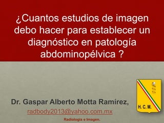 Dr. Gaspar Alberto Motta Ramírez,
radbody2013@yahoo.com.mx
¿Cuantos estudios de imagen
debo hacer para establecer un
diagnóstico en patología
abdominopélvica ?
Radiología e Imagen.
 