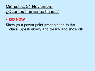 Miércoles, 21 Noviembre
¿Cuántos hermanos tienes?
• DO NOW
Show your power point presentation to the
  class. Speak slowly and clearly and show off!
 