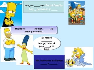 Hola, me _____ Bart. En
                          mi familia
           hay _ personas y ____.




Mi padre _______Homer, _____ 35
Mi padre _______Homer, _____ 35
         años y es calvo.
          años y es calvo.

                      Mi madre
                       Mi madre
                      ________
                       ________
                    Marge, tiene el
                    Marge, tiene el
                    pelo ____y es
                     pelo ____y es
                         baja.
                          baja.



                 Mis hermanas se llaman
                     _____ y ______.
 