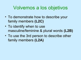 Volvemos a los objetivos
• To demonstrate how to describe your
  family members (L2C)
• To identify when to use
  masculine/feminine & plural words (L2B)
• To use the 3rd person to describe other
  family members (L2A)
 