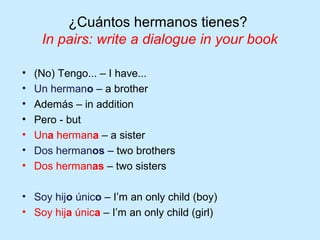 ¿Cuántos hermanos tienes?
     In pairs: write a dialogue in your book

•   (No) Tengo... – I have...
•   Un hermano – a brother
•   Además – in addition
•   Pero - but
•   Una hermana – a sister
•   Dos hermanos – two brothers
•   Dos hermanas – two sisters

• Soy hijo único – I’m an only child (boy)
• Soy hija única – I’m an only child (girl)
 