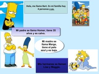Hola, me llamo Bart. En mi familia hay
                   4 personas y yo.




Mi padre se llama Homer, tiene 35
Mi padre se llama Homer, tiene 35
        años y es calvo.
         años y es calvo.


                        Mi madre se
                         Mi madre se
                       llama Marge,
                        llama Marge,
                       tiene el pelo
                         tiene el pelo
                      azul y es baja.
                       azul y es baja.




                  Mis hermanas se llaman
                       Lisa y Maggie.
 