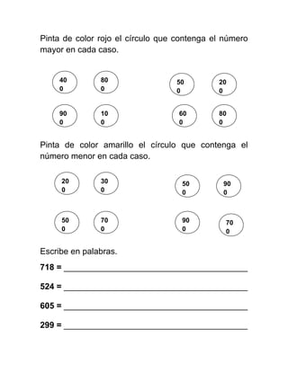 Pinta de color rojo el círculo que contenga el número
mayor en cada caso.
Pinta de color amarillo el círculo que contenga el
número menor en cada caso.
Escribe en palabras.
718 = _______________________________________
524 = _______________________________________
605 = _______________________________________
299 = _______________________________________
40
0
90
0
10
0
80
0
60
0
80
0
20
0
50
0
30
0
50
0
20
0
90
0
90
0
50
0
70
0
70
0