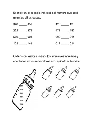 Escribe en el espacio indicando el número que está
entre las cifras dadas.
348 _____ 350 126 _____ 128
272 _____ 274 478 _____ 480
599 _____ 601 609 _____ 611
139 _____ 141 812 _____ 814
Ordena de mayor a menor los siguientes números y
escríbelos en las mamaderas de izquierda a derecha.
510
508
514
516
512
518
